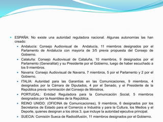 ESPAÑA: No existe una autoridad reguladora nacional. Algunas autonomías las han creado:Andalucía: Consejo Audiovisual de  Andalucía, 11 miembros designados por el Parlamento de Andalucía con mayoría de 3/5 previa propuesta del Consejo de Gobierno.Cataluña: Consejo Audiovisual de Cataluña, 10 miembros, 9 designados por el Parlamento (Generalitat) y su Presidente por el Gobierno, luego de haber escuchado a los 9 miembros.Navarra: Consejo Audiovisual de Navarra, 7 miembros, 5 por el Parlamento y 2 por el Gobierno.ITALIA: Autoridad para las Garantías en las Comunicaciones, 9 miembros, 4 designados por la Cámara de Diputados, 4 por el Senado, y el Presidente de la República previa nominación del Consejo de Ministros.PORTUGAL: Entidad Reguladora para la Comunicación Social, 5 miembros designados por la Asamblea de la República.REINO UNIDO: (OFICINA de Comunicaciones), 9 miembros, 6 designados por los Secretarios de Estado para el Comercio e Industria y para la Cultura, los Medios y el Deporte, quienes designan a los otros 3, que incluye la autoridad ejecutiva principal.SUECIA: Comisión Sueca de Radiodifusión, 11 miembros designados por el Gobierno.