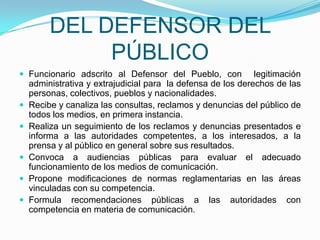 DEL DEFENSOR DEL PÚBLICOFuncionario adscrito al Defensor del Pueblo, con  legitimación administrativa y extrajudicial para  la defensa de los derechos de las personas, colectivos, pueblos y nacionalidades.Recibe y canaliza las consultas, reclamos y denuncias del público de todos los medios, en primera instancia.Realiza un seguimiento de los reclamos y denuncias presentados e informa a las autoridades competentes, a los interesados, a la prensa y al público en general sobre sus resultados.Convoca a audiencias públicas para evaluar el adecuado funcionamiento de los medios de comunicación. Propone modificaciones de normas reglamentarias en las áreas vinculadas con su competencia.Formula recomendaciones públicas a las autoridades con competencia en materia de comunicación.
