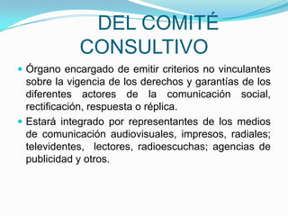 	DEL COMITÉ CONSULTIVOÓrgano encargado de emitir criterios no vinculantes sobre la vigencia de los derechos y garantías de los diferentes actores de la comunicación social, rectificación, respuesta o réplica.Estará integrado por representantes de los medios de comunicación audiovisuales, impresos, radiales; televidentes,  lectores, radioescuchas; agencias de publicidad y otros. 