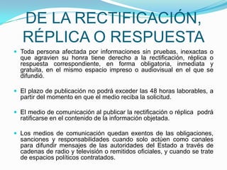 DE LA RECTIFICACIÓN, RÉPLICA O RESPUESTAToda persona afectada por informaciones sin pruebas, inexactas o que agravien su honra tiene derecho a la rectificación, réplica o respuesta correspondiente, en forma obligatoria, inmediata y gratuita, en el mismo espacio impreso o audiovisual en el que se difundió. El plazo de publicación no podrá exceder las 48 horas laborables, a partir del momento en que el medio reciba la solicitud.   El medio de comunicación al publicar la rectificación o réplica  podrá ratificarse en el contenido de la información objetada. Los medios de comunicación quedan exentos de las obligaciones, sanciones y responsabilidades cuando solo actúen como canales para difundir mensajes de las autoridades del Estado a través de cadenas de radio y televisión o remitidos oficiales, y cuando se trate de espacios políticos contratados. 
