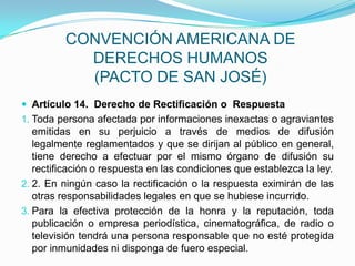 CONVENCIÓN AMERICANA DE DERECHOS HUMANOS(PACTO DE SAN JOSÉ)Artículo 14.  Derecho de Rectificación o  RespuestaToda persona afectada por informaciones inexactas o agraviantes emitidas en su perjuicio a través de medios de difusión legalmente reglamentados y que se dirijan al público en general, tiene derecho a efectuar por el mismo órgano de difusión su rectificación o respuesta en las condiciones que establezca la ley.2. En ningún caso la rectificación o la respuesta eximirán de las otras responsabilidades legales en que se hubiese incurrido.Para la efectiva protección de la honra y la reputación, toda publicación o empresa periodística, cinematográfica, de radio o televisión tendrá una persona responsable que no esté protegida por inmunidades ni disponga de fuero especial.