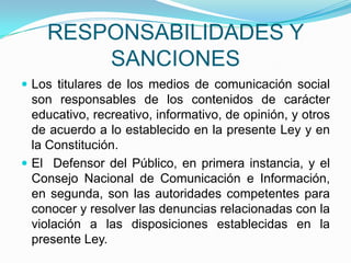 RESPONSABILIDADES Y SANCIONESLos titulares de los medios de comunicación social son responsables de los contenidos de carácter educativo, recreativo, informativo, de opinión, y otros de acuerdo a lo establecido en la presente Ley y en la Constitución.El  Defensor del Público, en primera instancia, y el Consejo Nacional de Comunicación e Información, en segunda, son las autoridades competentes para conocer y resolver las denuncias relacionadas con la violación a las disposiciones establecidas en la presente Ley. 