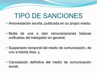 TIPO DE SANCIONESAmonestación escrita, publicada en su propio medio;Multa de una a cien remuneraciones básicas unificadas del trabajador en general;Suspensión temporal del medio de comunicación, de uno a treinta días; y,Cancelación definitiva del medio de comunicación social.