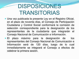 DISPOSICIONES TRANSITORIASUna vez publicada la presente Ley en el Registro Oficial, en el plazo de noventa días, el Consejo de Participación Ciudadana y Control Social conformará la comisión de selección correspondiente para la designación de los representantes de la ciudadanía que integrarán el Consejo Nacional de Comunicación e Información. El plazo máximo para la designación de  los representantes del Consejo Nacional de Comunicación e Información será de 120 días, luego de lo cual inmediatamente se integrará el Consejo a efectos de celebrar la primera sesión. 