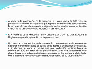 A partir de la publicación de la presente Ley, en el plazo de 360 días, se procederá a expedir los estatutos que regulen los medios de comunicación,  la Ley que elimine el monopolio u oligopolio de los medios de comunicación y reformar la Ley de Ejercicio Profesional del Periodista.El Presidente de la República , en el plazo máximo de 180 días expedirá el Reglamento para la aplicación de la presente Ley.Se concede  a los medios audiovisuales de comunicación social de alcance nacional o regional el plazo de cuatro años desde la publicación de esta Ley, a fin de que de forma progresiva incluyan producción nacional hasta un mínimo de 40% del total de su programación. Una vez transcurrido este plazo, todos los medios audiovisuales deberán contar, de forma obligatoria, con al menos el 40% de producción nacional dentro de su programación .