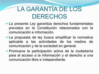 LA GARANTÍA DE LOS DERECHOSLa presente Ley garantiza derechos fundamentales previstos en la Constitución relacionados con la comunicación e información.La propuesta de ley busca simplificar la normativa aplicable a las actividades de los medios de comunicación y de la sociedad en general.Promueve la participación activa de la ciudadanía para el acceso a la información y el derecho a una comunicación libre e independiente.