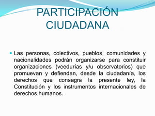 PARTICIPACIÓN CIUDADANALas personas, colectivos, pueblos, comunidades y nacionalidades podrán organizarse para constituir organizaciones (veedurías y/u observatorios) que promuevan y defiendan, desde la ciudadanía, los derechos que consagra la presente ley, la Constitución y los instrumentos internacionales de derechos humanos.