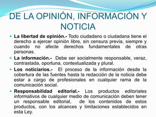 DE LA OPINIÓN, INFORMACIÓN Y  NOTICIALa libertad de opinión.- Todo ciudadano o ciudadana tiene el derecho a ejercer opinión libre, sin censura previa, siempre y cuando no afecte derechos fundamentales de otras personas. La información.-  Debe ser socialmente responsable, veraz, contrastada, oportuna, contextualizada y plural.Los noticiarios.-  El proceso de la información desde la cobertura de las fuentes hasta la redacción de la noticia debe estar a cargo de profesionales en cualquier rama de la comunicación social.Responsabilidad editorial.- Los productos editoriales informativos de cualquier medio de comunicación deben tener un responsable editorial,  de los contenidos de estos productos, con los alcances y limitaciones establecidos en esta Ley.