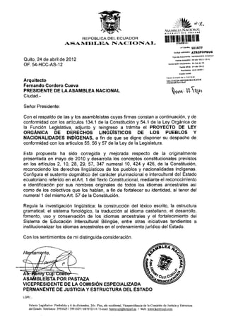 ÀS AM IM KA N A C I O N A L
                                                                                                                 „ O t U I C S             B U   «í»*»»"


                                               REPÚBLICA DEL ECUADOR
                                ASAMBLEA NACIONAL
                                                                                                                 lililí
                                                                                                                                          * Tramita    101877
                                                                                                                                  Código ualldadòn     ATROPHPGUG
                                                                                                                              Tipo de documento MEMORANDO INTERNO

Quito, 24 de abril de 2012                                                                                                            Fecharecepdòn 26-abr-2012 13:31
                                                                                                                           Numeradón documento         54-hcc-os-12
OF. 54-HCC-AS-12                                                                                                                         Fecha ofldo   24-abr-2012
                                                                                                                                          Remitente CU3I HENRY
                                                                                                                                         Razón sodai

                                                                                                                   RBVÍSB BI BStado de s u t r a m i t a e n :
                                                                                                                                              Tinm""""nal-°°b-
Arquitecto                                                                                                         W   .//
                                                                                                                       t      V ¡ns
                                                                                                                                  №


                                                                                                                   ^ / a s t a d o i m m ite,isf

Fernando Cordero Cueva
PRESIDENTE DE LA ASAMBLEA NACIONAL
Ciudad.-

Señor Presidente:

Con el respaldo de las y los asambleístas cuyas firmas constan a continuación, y de
conformidad con los artículos 134.1 de la Constitución y 54.1 de la Ley Orgánica de
la Función Legislativa, adjunto y reingreso a trámite el PROYECTO DE LEY
ORGÁNICA       DE    DERECHOS        LINGÜÍSTICOS        DE       LOS PUEBLOS Y
NACIONALIDADES INDÍGENAS, a fin de que se digne disponer su despacho de
conformidad con los artículos 55, 56 y 57 de la Ley de la Legislatura.

Esta propuesta ha sido corregida y mejorada respecto de la originalmente
presentada en mayo de 2010 y desarrolla los conceptos constitucionales previstos
en los artículos 2, 10, 28, 29, 57, 347 numeral 10, 424 y 426, de la Constitución,
reconociendo los derechos lingüísticos de los pueblos y nacionalidades indígenas.
Configura el sustento dogmático del carácter plurinacional e intercultural del Estado
ecuatoriano referido en el Art. 1 del Texto Constitucional, mediante el reconocimiento
e identificación por sus nombres originales de todos los idiomas ancestrales así
como de los colectivos que los hablan, a fin de fortalecer su identidad, al tenor del
numeral 1 del mismo Art. 57 de la Constitución.

Regula la investigación lingüística: la construcción del léxico escrito, la estructura
gramatical, el sistema fonológico, la traducción al idioma castellano, el desarrollo,
fomento, uso y conservación de los idiomas ancestrales y el fortalecimiento del
Sistema de Educación Intercultural Bilingüe, entre otras iniciativas tendientes a
institucionalizar los idiomas ancestrales en el ordenamiento jurídico del Estado.

Con los sentimientos de mi distinguida consideración.




ASAMBLEÍSTA POR PASTAZA                      ^
VICEPRESIDENTE DE LA COMISIÓN ESPECIALIZADA
PERMANENTE DE JUSTICIA Y ESTRUCTURA DEL ESTADO
LGR/...


    Palacio Legislativo: Piedrahlta y 6 de diciembre. 2do. Piso, ala occidental. Vicepresidencia de la Comisión de Justicia y Estructura
    del Estado. Teléfonos: 3991025 / 3991029 / 087972314 / E-mail: henrvcuiiigihotmail.es / Web: www.henrvcuii.com
 