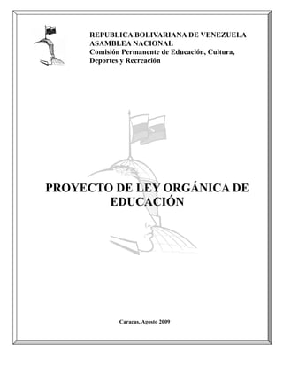 REPUBLICA BOLIVARIANA DE VENEZUELA
     ASAMBLEA NACIONAL
     Comisión Permanente de Educación, Cultura,
     Deportes y Recreación




PROYECTO DE LEY ORGÁNICA DE
        EDUCACIÓN




            Caracas, Agosto 2009


                                                  1
 