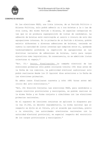 "Año del Bicentenario del Cruce de Los Andes
y de la Gesta Libertadora Sanmartiniana"
GOBIERNO DE MENDOZA
- 10 -
En las elecciones PASO, una lista interna, de un Partido Político o
Alianza Política, solo podrá adherir su o sus boletas a la o las de
otra lista, del mismo Partido o Alianza, en aquellas categorías en
las que no se produzca superposición de listas de candidatos. La
adhesión de boletas está restringida al asocio o vinculo de solo dos
agrupaciones internas. En la primaria de un Partido o Alianza, podrán
existir diferentes o diversas adhesiones de boletas, teniendo en
cuenta la cantidad de listas internas que compiten entre sí, quedando
terminantemente prohibida la repetición de agrupaciones en las
distintas variantes de adhesiones de boletas, tanto para cargos
ejecutivos como legislativos. En consecuencia, no se admitirán listas
colectoras ni espejo.”
“Art. 15.- Inicio. Finalización: La campaña electoral de las
elecciones primarias sólo podrá iniciarse treinta (30) días antes de
la fecha de los comicios. La publicidad electoral audiovisual solo
podrá realizarse desde los 15 (quince) días anteriores a la fecha de
las elecciones primarias.
En ambos casos finalizaran cuarenta y ocho (48) horas antes del
inicio del acto eleccionario.”
“Art. 24: Elección Conjunta: Las elecciones PASO, para candidatos a
cargos electivos provinciales y municipales, se podrán realizar en
la misma fecha y en forma conjunta o simultánea con las elecciones
primarias nacionales.
En el supuesto de lecciones conjuntas se aplicará lo dispuesto por
la ley 15.262, su decreto reglamentario, la norma nacional que al
respecto se dicte en el futuro, y/o el acuerdo que suscriban, previo
a la elección, las autoridades electorales nacionales con la
autoridad electoral provincial, en especial respecto del escrutinio
de los cargos provinciales y municipales.”
 