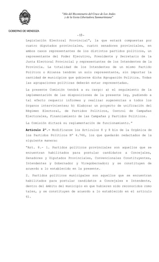 "Año del Bicentenario del Cruce de Los Andes
y de la Gesta Libertadora Sanmartiniana"
GOBIERNO DE MENDOZA
- 13 -
Legislación Electoral Provincial”, la que estará compuestas por
cuatro diputados provinciales, cuatro senadores provinciales, en
ambos casos representantes de los distintos partidos políticos, un
representante del Poder Ejecutivo, Presidente y Secretario de la
Junta Electoral Provincial y representantes de los Intendentes de la
Provincia. La totalidad de los Intendentes de un mismo Partido
Político o Alianza tendrán un solo representante, sin importar la
cantidad de municipios que gobierne dicha Agrupación Política. Todas
las agrupaciones políticas deberán estar representadas.
La presente Comisión tendrá a su cargo: a) el seguimiento de la
implementación de las disposiciones de la presente ley, pudiendo a
tal efecto requerir informes y realizar sugerencias a todos los
órganos intervinientes; b) Elaborar un proyecto de unificación del
Régimen Electoral, de Partidos Políticos, Control de Campañas
Electorales, Financiamiento de las Campañas y Partidos Políticos.
La Comisión dictará su reglamentación de funcionamiento.”
Artículo 2º.- Modifícanse los Artículos 8 y 8 bis de la Orgánica de
los Partidos Políticos Nº 4.746, los que quedarán redactados de la
siguiente manera:
“Art. 8.- 1. Partidos políticos provinciales son aquellos que se
encuentran habilitados para postular candidatos a Concejales,
Senadores y Diputados Provinciales, Convencionales Constituyentes,
Intendentes y Gobernador y Vicegobernador; y se constituyen de
acuerdo a lo establecido en la presente.
2. Partidos políticos municipales son aquellos que se encuentran
habilitados para postular candidatos a Concejales e Intendente,
dentro del ámbito del municipio en que hubieren sido reconocidos como
tales, y se constituyen de acuerdo a lo establecido en el artículo
61.
 