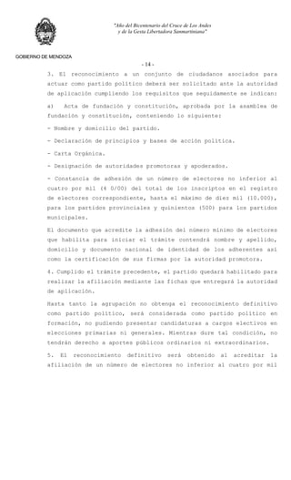 "Año del Bicentenario del Cruce de Los Andes
y de la Gesta Libertadora Sanmartiniana"
GOBIERNO DE MENDOZA
- 14 -
3. El reconocimiento a un conjunto de ciudadanos asociados para
actuar como partido político deberá ser solicitado ante la autoridad
de aplicación cumpliendo los requisitos que seguidamente se indican:
a) Acta de fundación y constitución, aprobada por la asamblea de
fundación y constitución, conteniendo lo siguiente:
- Nombre y domicilio del partido.
- Declaración de principios y bases de acción política.
- Carta Orgánica.
- Designación de autoridades promotoras y apoderados.
- Constancia de adhesión de un número de electores no inferior al
cuatro por mil (4 0/00) del total de los inscriptos en el registro
de electores correspondiente, hasta el máximo de diez mil (10.000),
para los partidos provinciales y quinientos (500) para los partidos
municipales.
El documento que acredite la adhesión del número mínimo de electores
que habilita para iniciar el trámite contendrá nombre y apellido,
domicilio y documento nacional de identidad de los adherentes así
como la certificación de sus firmas por la autoridad promotora.
4. Cumplido el trámite precedente, el partido quedará habilitado para
realizar la afiliación mediante las fichas que entregará la autoridad
de aplicación.
Hasta tanto la agrupación no obtenga el reconocimiento definitivo
como partido político, será considerada como partido político en
formación, no pudiendo presentar candidaturas a cargos electivos en
elecciones primarias ni generales. Mientras dure tal condición, no
tendrán derecho a aportes públicos ordinarios ni extraordinarios.
5. El reconocimiento definitivo será obtenido al acreditar la
afiliación de un número de electores no inferior al cuatro por mil
 