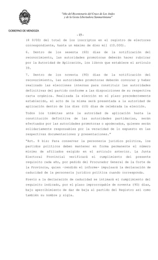 "Año del Bicentenario del Cruce de Los Andes
y de la Gesta Libertadora Sanmartiniana"
GOBIERNO DE MENDOZA
- 15 -
(4 0/00) del total de los inscriptos en el registro de electores
correspondiente, hasta un máximo de diez mil (10.000).
6. Dentro de los sesenta (60) días de la notificación del
reconocimiento, las autoridades promotoras deberán hacer rubricar
por la Autoridad de Aplicación, los libros que establece el artículo
39.
7. Dentro de los noventa (90) días de la notificación del
reconocimiento, las autoridades promotoras deberán convocar y haber
realizado las elecciones internas para constituir las autoridades
definitivas del partido conforme a las disposiciones de su respectiva
carta orgánica. Realizada la elección en el plazo precedentemente
establecido, el acto de la misma será presentada a la autoridad de
aplicación dentro de los diez (10) días de celebrada la elección.
Todos los trámites ante la autoridad de aplicación hasta la
constitución definitiva de las autoridades partidarias, serán
efectuados por las autoridades promotoras o apoderados, quienes serán
solidariamente responsables por la veracidad de lo expuesto en las
respectivas documentaciones y presentaciones.”
“Art. 8 bis: Para conservar la personería jurídico política, los
partidos políticos deben mantener en forma permanente el número
mínimo de afiliados exigido en el artículo anterior. La Junta
Electoral Provincial verificará el cumplimiento del presente
requisito cada año, por pedido del Procurador General de la Corte de
la Provincia, quien –rendido el informe- impulsará la declaración de
caducidad de la personería jurídico política cuando corresponda.
Previo a la declaración de caducidad se intimará el cumplimiento del
requisito indicado, por el plazo improrrogable de noventa (90) días,
bajo apercibimiento de dar de baja al partido del Registro así como
también su nombre y sigla.
 