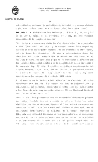 "Año del Bicentenario del Cruce de Los Andes
y de la Gesta Libertadora Sanmartiniana"
GOBIERNO DE MENDOZA
- 17 -
publicidad en emisoras de radiodifusión televisiva o sonora abierta
o por suscripción, para las elecciones primarias o generales.”
Artículo 4º.- Modifícanse los Artículos 1, 4 bis, 17, 25, 85 y 123
de la Ley Electoral de la Provincia Nº 2.551, los que quedarán
redactados de la siguiente manera:
“Art.1: Son electores para todas las elecciones primarias y generales
a nivel provincial, municipal y de convencionales constituyentes;
quienes lo sean del Registro Nacional de las Personas de ambos sexos,
nativos desde los dieciséis (16) años y naturalizados desde los
dieciocho (18) años, siempre que se encuentren inscriptos en el
Registro Nacional de Electores y que no se encuentren alcanzados por
las inhabilidades establecidas por la constitución de la provincia y
la presente ley. El poder Ejecutivo solicitará oportunamente del
Juzgado Federal, copia autorizada del padrón, la que deberá remitir
a la Junta Electoral. El incumplimiento de este deber no implicará
sanción para los menores de dieciocho (18) años.
A los efectos de la debida acreditación de los electores, el o los
documentos emitidos por la Dirección Nacional de Registro Civil y
Capacidad de las Personas, declarados vigentes, son los habilitantes
a los fines de esta ley, de conformidad al Código Electoral Nacional
(Art. 10 de la Ley 26.571).”
“Art. 4 bis: Los procesados que se encuentren cumpliendo prisión
preventiva, tendrán derecho a emitir su voto en todos los actos
eleccionarios que se celebren durante el lapso en que se encuentren
detenidos. A tal fin la Junta Electoral Provincial como autoridad de
aplicación confeccionará el Registro de Electores Privados de
Libertad, que contendrá los datos de los procesados que se encuentren
alojados en los distintos establecimientos penitenciarios de acuerdo
a la información que deberán remitir los jueces competentes. Se
habilitarán mesas de votación en cada uno de los establecimientos de
 