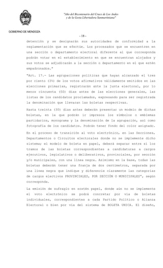 "Año del Bicentenario del Cruce de Los Andes
y de la Gesta Libertadora Sanmartiniana"
GOBIERNO DE MENDOZA
- 18 -
detención y se designarán sus autoridades de conformidad a la
reglamentación que se efectúe. Los procesados que se encuentren en
una sección o departamento electoral diferente al que corresponda
podrán votar en el establecimiento en que se encuentran alojados y
sus votos se adjudicarán a la sección o departamento en el que estén
empadronados.”
“Art. 17.- Las agrupaciones políticas que hayan alcanzado el tres
por ciento (3%) de los votos afirmativos válidamente emitidos en las
elecciones primarias, registrarán ante la junta electoral, por lo
menos cincuenta (50) días antes de las elecciones generales, las
listas de los candidatos proclamados, expresando para ser registrada
la denominación que llevaran las boletas respectivas.
Hasta treinta (30) días antes deberán presentar un modelo de dichas
boletas, en la que podrán ir impresos los símbolos o emblemas
partidarios, monograma y la denominación de la agrupación, así como
fotografía de los candidatos. Podrán tener fondo del color asignado.
En el proceso de transición al voto electrónico, en las Secciones,
Departamentos o Circuitos electorales donde no se implemente dicho
sistema; el modelo de boleta en papel, deberá separar entre sí los
tramos de las boletas correspondientes a candidaturas a cargos
ejecutivos, legislativos o deliberativos, provinciales, por sección
y/o municipales, con una línea negra. Asimismo en la base, todas las
boletas deberán tener una franja de dos centímetros, separada por
una línea negra que indique y diferencie claramente las categorías
de cargos electivos PROVINCIALES, POR SECCIÓN O MUNICIPALES”, según
corresponda.
La emisión de sufragio en sostén papel, donde aún no se implemente
el voto electrónico se podrá concretar por vía de boletas
individuales, correspondientes a cada Partido Político o Alianza
Electoral o bien por vía del sistema de BOLETA UNICA. El diseño,
 