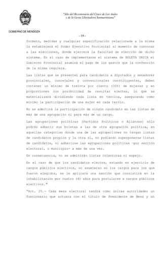 "Año del Bicentenario del Cruce de Los Andes
y de la Gesta Libertadora Sanmartiniana"
GOBIERNO DE MENDOZA
- 19 -
formato, medidas y cualquier especificación relacionada a la misma
la establecerá el Poder Ejecutivo Provincial al momento de convocar
a las elecciones, donde ejercerá la facultad de elección de dicho
sistema. En el caso de implementarse el sistema de BOLETA UNICA el
Gobierno Provincial asumirá el pago de los gastos que la confección
de la misma requiera.
Las listas que se presenten para candidatos a diputados y senadores
provinciales, concejales y convencionales constituyentes, deben
contener un mínimo de treinta por ciento (30%) de mujeres y en
proporciones con posibilidad de resultar electas, lo que se
materializará dividiendo cada lista en tercios, asegurando como
mínimo la participación de una mujer en cada tercio.
No se admitirá la participación de ningún candidato en las listas de
más de una agrupación ni para más de un cargo.
Las agrupaciones políticas (Partidos Políticos o Alianzas) sólo
podrán adherir sus boletas a las de otra agrupación política, en
aquellas categorías donde una de las agrupaciones no tengan listas
de candidatos propios y la otra sí, no pudiendo superponerse listas
de candidatos, ni adherirse las agrupaciones políticas –por sección
electoral, o municipio- a más de una vez.
En consecuencia, no se admitirán listas colectoras ni espejo.
En el caso de que los candidatos electos, estando en ejercicio de
cargos públicos electivos, no asumieran en los cargos para los que
fueron elegidos, se le aplicara una sanción que consistirá en la
inhabilitación por cuatro (4) años para postularse a cargos públicos
electivos."
“Art. 25.- Cada mesa electoral tendrá como únicas autoridades un
funcionario que actuara con el título de Presidente de Mesa y un
 