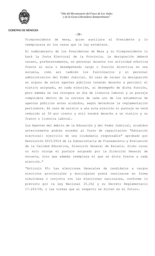 "Año del Bicentenario del Cruce de Los Andes
y de la Gesta Libertadora Sanmartiniana"
GOBIERNO DE MENDOZA
- 20 -
Vicepresidente de mesa, quien auxiliara al Presidente y lo
reemplazara en los casos que la ley establece.
El nombramiento de los Presidentes de Mesa y su Vicepresidente lo
hará la Junta Electoral de la Provincia. La designación deberá
recaer, preferentemente, en personal docente con actividad efectiva
frente al aula o desempeñando cargo o función directiva en una
escuela, como así también los funcionarios y el personal
administrativo del Poder Judicial. En caso de recaer la designación
en alguno de estos agentes públicos tendrán derecho a percibir el
viatico asignado, en cada elección, al desempeño de dicha función,
pero además se les otorgara un día de licencia laboral y un puntaje
computable dentro de la carrera de cada uno de los estamentos de
agentes públicos antes aludidos, según determine la reglamentación
pertinente. En caso de asistir a una sola elección el puntaje se verá
reducido al 50 por ciento y solo tendrá derecho a un viatico y un
franco o licencia laboral.
Los Agentes del ámbito de la Educación y del Poder Judicial, aludidos
anteriormente podrán acceder al Curso de capacitación “Educación
electoral: ejercicio de una ciudadanía responsable” aprobado por
Resolución 0015/2016 de la Subsecretaria de Planeamiento y Evaluación
de la Calidad Educativa, Dirección General de Escuela. Dicho curso
no solo otorga el puntaje asignado por la Dirección General de
escuela, sino que además reemplaza el que se dicta frente a cada
elección.”
“Artículo 85: Las elecciones Generales de candidatos a cargos
electivos provinciales y municipales podrá realizarse en forma
simultánea o conjunta con las elecciones nacionales, conforme lo
previsto por la Ley Nacional 15.262 y su Decreto Reglamentario
17.265/59, o las normas que al respecto se dicten en el futuro.
 
