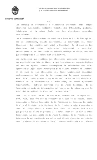 "Año del Bicentenario del Cruce de Los Andes
y de la Gesta Libertadora Sanmartiniana"
GOBIERNO DE MENDOZA
- 21 -
Los Municipios convocarán a elecciones generales para cargos
electivos municipales mediante Decreto del Intendente, pudiendo
celebrarse en la misma fecha que las elecciones generales
provinciales.
Las elecciones provinciales se llevarán a cabo el último domingo del
mes de septiembre, cuando corresponda la renovación del Poder
Ejecutivo y Legislativo provincial y Municipal. En el caso de las
elecciones del Poder Legislativo provincial y municipal
exclusivamente, se realizarán el segundo domingo de abril, del año
que corresponda a la renovación legislativa.
Los municipios que realicen sus elecciones generales separadas de
las provinciales, deberán llevar a cabo las mismas el segundo domingo
del mes de agosto, cuando corresponda la renovación del Poder
Ejecutivo y Legislativo municipal; y el último domingo de febrero,
en el caso de las elecciones del Poder Legislativo municipal
exclusivamente, del año de la renovación. En ambos supuestos,
asumirán el costo económico total de realización de las mismas. Al
momento de la convocatoria a elecciones, el Poder Ejecutivo
Departamental, deberán convenir con la Junta Electoral de la
Provincia el modo de integración del costo de la elección que la
Autoridad de Aplicación Electoral le determine.”
“Art. 123. - Todas las multas que se establecen por las Leyes 2551,
4746, 7005, 8619 y/o que al respecto se dicten en el futuro, serán
ingresadas a Rentas Generales de la Provincia de Mendoza. En razón
de ello el Ministerio de Hacienda de la Provincia deberá proceder a
crear el Código Fiscal o Nomenclador Fiscal correspondiente a fin
que por vía del mismo se proceda a la cancelación de las multas antes
descriptas. La resolución de la Junta Electoral de la Provincia que
determine la aplicación de una multa será título ejecutivo suficiente
para la ejecución vía apremio fiscal, siendo habilitada a tal efecto
 