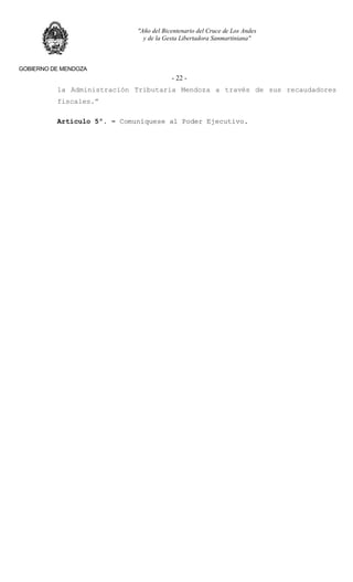 "Año del Bicentenario del Cruce de Los Andes
y de la Gesta Libertadora Sanmartiniana"
GOBIERNO DE MENDOZA
- 22 -
la Administración Tributaria Mendoza a través de sus recaudadores
fiscales.”
Artículo 5º. – Comuníquese al Poder Ejecutivo.
 