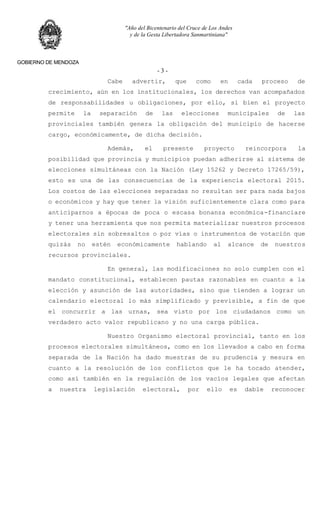 "Año del Bicentenario del Cruce de Los Andes
y de la Gesta Libertadora Sanmartiniana"
GOBIERNO DE MENDOZA
- 3 -
Cabe advertir, que como en cada proceso de
crecimiento, aún en los institucionales, los derechos van acompañados
de responsabilidades u obligaciones, por ello, si bien el proyecto
permite la separación de las elecciones municipales de las
provinciales también genera la obligación del municipio de hacerse
cargo, económicamente, de dicha decisión.
Además, el presente proyecto reincorpora la
posibilidad que provincia y municipios puedan adherirse al sistema de
elecciones simultáneas con la Nación (Ley 15262 y Decreto 17265/59),
esto es una de las consecuencias de la experiencia electoral 2015.
Los costos de las elecciones separadas no resultan ser para nada bajos
o económicos y hay que tener la visión suficientemente clara como para
anticiparnos a épocas de poca o escasa bonanza económica-financiare
y tener una herramienta que nos permita materializar nuestros procesos
electorales sin sobresaltos o por vías o instrumentos de votación que
quizás no estén económicamente hablando al alcance de nuestros
recursos provinciales.
En general, las modificaciones no solo cumplen con el
mandato constitucional, establecen pautas razonables en cuanto a la
elección y asunción de las autoridades, sino que tienden a lograr un
calendario electoral lo más simplificado y previsible, a fin de que
el concurrir a las urnas, sea visto por los ciudadanos como un
verdadero acto valor republicano y no una carga pública.
Nuestro Organismo electoral provincial, tanto en los
procesos electorales simultáneos, como en los llevados a cabo en forma
separada de la Nación ha dado muestras de su prudencia y mesura en
cuanto a la resolución de los conflictos que le ha tocado atender,
como así también en la regulación de los vacíos legales que afectan
a nuestra legislación electoral, por ello es dable reconocer
 