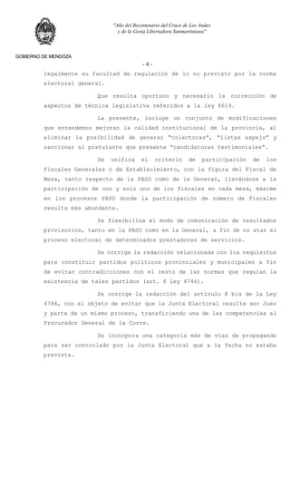 "Año del Bicentenario del Cruce de Los Andes
y de la Gesta Libertadora Sanmartiniana"
GOBIERNO DE MENDOZA
- 4 -
legalmente su facultad de regulación de lo no previsto por la norma
electoral general.
Que resulta oportuno y necesario la corrección de
aspectos de técnica legislativa referidos a la ley 8619.
La presente, incluye un conjunto de modificaciones
que entendemos mejoran la calidad institucional de la provincia, al
eliminar la posibilidad de generar “colectoras”, “listas espejo” y
sancionar al postulante que presente “candidaturas testimoniales”.
Se unifica el criterio de participación de los
Fiscales Generales o de Establecimiento, con la figura del Fiscal de
Mesa, tanto respecto de la PASO como de la General, llevándose a la
participación de uno y solo uno de los fiscales en cada mesa, máxime
en los procesos PASO donde la participación de número de Fiscales
resulta más abundante.
Se flexibiliza el modo de comunicación de resultados
provisorios, tanto en la PASO como en la General, a fin de no atar el
proceso electoral de determinados prestadores de servicios.
Se corrige la redacción relacionada con los requisitos
para constituir partidos políticos provinciales y municipales a fin
de evitar contradicciones con el resto de las normas que regulan la
existencia de tales partidos (art. 8 Ley 4746).
Se corrige la redacción del artículo 8 bis de la Ley
4746, con el objeto de evitar que la Junta Electoral resulte ser Juez
y parte de un mismo proceso, transfiriendo una de las competencias al
Procurador General de la Corte.
Se incorpora una categoría más de vías de propaganda
para ser controlado por la Junta Electoral que a la fecha no estaba
prevista.
 