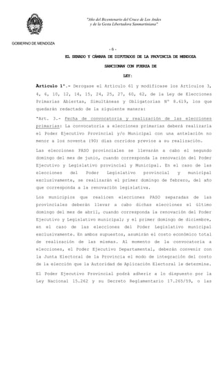 "Año del Bicentenario del Cruce de Los Andes
y de la Gesta Libertadora Sanmartiniana"
GOBIERNO DE MENDOZA
- 6 -
EL SENADO Y CÁMARA DE DIPUTADOS DE LA PROVINCIA DE MENDOZA
SANCIONAN CON FUERZA DE
LEY:
Artículo 1º.- Derogase el Artículo 61 y modificase los Artículos 3,
4, 6, 10, 12, 14, 15, 24, 25, 27, 60, 62, de la Ley de Elecciones
Primarias Abiertas, Simultáneas y Obligatorias Nº 8.619, los que
quedarán redactado de la siguiente manera:
“Art. 3.- Fecha de convocatoria y realización de las elecciones
primarias: La convocatoria a elecciones primarias deberá realizarla
el Poder Ejecutivo Provincial y/o Municipal con una antelación no
menor a los noventa (90) días corridos previos a su realización.
Las elecciones PASO provinciales se llevarán a cabo el segundo
domingo del mes de junio, cuando corresponda la renovación del Poder
Ejecutivo y Legislativo provincial y Municipal. En el caso de las
elecciones del Poder Legislativo provincial y municipal
exclusivamente, se realizarán el primer domingo de febrero, del año
que corresponda a la renovación legislativa.
Los municipios que realicen elecciones PASO separadas de las
provinciales deberán llevar a cabo dichas elecciones el último
domingo del mes de abril, cuando corresponda la renovación del Poder
Ejecutivo y Legislativo municipal; y el primer domingo de diciembre,
en el caso de las elecciones del Poder Legislativo municipal
exclusivamente. En ambos supuestos, asumirán el costo económico total
de realización de las mismas. Al momento de la convocatoria a
elecciones, el Poder Ejecutivo Departamental, deberán convenir con
la Junta Electoral de la Provincia el modo de integración del costo
de la elección que la Autoridad de Aplicación Electoral le determine.
El Poder Ejecutivo Provincial podrá adherir a lo dispuesto por la
Ley Nacional 15.262 y su Decreto Reglamentario 17.265/59, o las
 