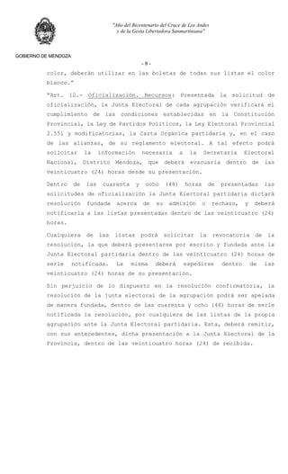 "Año del Bicentenario del Cruce de Los Andes
y de la Gesta Libertadora Sanmartiniana"
GOBIERNO DE MENDOZA
- 8 -
color, deberán utilizar en las boletas de todas sus listas el color
blanco.”
“Art. 12.- Oficialización. Recursos: Presentada la solicitud de
oficialización, la Junta Electoral de cada agrupación verificará el
cumplimiento de las condiciones establecidas en la Constitución
Provincial, la Ley de Partidos Políticos, la Ley Electoral Provincial
2.551 y modificatorias, la Carta Orgánica partidaria y, en el caso
de las alianzas, de su reglamento electoral. A tal efecto podrá
solicitar la información necesaria a la Secretaria Electoral
Nacional, Distrito Mendoza, que deberá evacuarla dentro de las
veinticuatro (24) horas desde su presentación.
Dentro de las cuarenta y ocho (48) horas de presentadas las
solicitudes de oficialización la Junta Electoral partidaria dictará
resolución fundada acerca de su admisión o rechazo, y deberá
notificarla a las listas presentadas dentro de las veinticuatro (24)
horas.
Cualquiera de las listas podrá solicitar la revocatoria de la
resolución, la que deberá presentarse por escrito y fundada ante la
Junta Electoral partidaria dentro de las veinticuatro (24) horas de
serle notificada. La misma deberá expedirse dentro de las
veinticuatro (24) horas de su presentación.
Sin perjuicio de lo dispuesto en la resolución confirmatoria, la
resolución de la junta electoral de la agrupación podrá ser apelada
de manera fundada, dentro de las cuarenta y ocho (48) horas de serle
notificada la resolución, por cualquiera de las listas de la propia
agrupación ante la Junta Electoral partidaria. Esta, deberá remitir,
con sus antecedentes, dicha presentación a la Junta Electoral de la
Provincia, dentro de las veinticuatro horas (24) de recibida.
 
