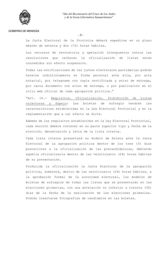 "Año del Bicentenario del Cruce de Los Andes
y de la Gesta Libertadora Sanmartiniana"
GOBIERNO DE MENDOZA
- 9 -
La Junta Electoral de la Provincia deberá expedirse en un plazo
máximo de setenta y dos (72) horas hábiles.
Los recursos de revocatoria y apelación interpuestos contra las
resoluciones que rechacen la oficialización de listas serán
concedidos sin efecto suspensivo.
Todas las notificaciones de las juntas electorales partidarias podrán
hacerse indistintamente en forma personal ante ella, por acta
notarial, por telegrama con copia certificada y aviso de entrega,
por carta documento con aviso de entrega, o por publicación en el
sitio web oficial de cada agrupación política.”
“Art. 14.- Requisitos. Oficialización. Prohibición de Listas
colectoras y Espejo: Las boletas de sufragio tendrán las
características establecidas en la Ley Electoral Provincial y en la
reglamentación que a tal efecto se dicte.
Además de los requisitos establecidos en la Ley Electoral Provincial,
cada sección deberá contener en su parte superior tipo y fecha de la
elección, denominación y letra de la lista interna.
Cada lista interna presentará su modelo de boleta ante la Junta
Electoral de la agrupación política dentro de los tres (3) días
posteriores a la oficialización de las precandidaturas, debiendo
aquélla oficializarla dentro de las veinticuatro (24) horas hábiles
de su presentación.
Producida la oficialización la Junta Electoral de la agrupación
política, someterá, dentro de las veinticuatro (24) horas hábiles, a
la aprobación formal de la autoridad electoral, los modelos de
boletas de sufragios de todas las listas que se presentarán en las
elecciones primarias, con una antelación no inferior a treinta (30)
días de la fecha de la realización de las elecciones primarias.
Podrán insertarse fotografías de candidatos en las boletas.
 