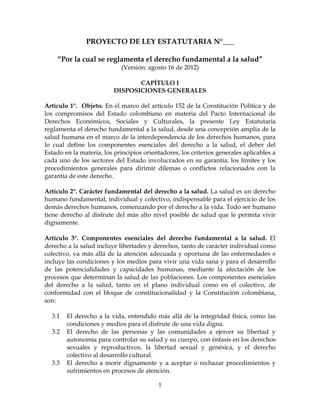 PROYECTO DE LEY ESTATUTARIA N°___

    “Por la cual se reglamenta el derecho fundamental a la salud”
                            (Versión: agosto 16 de 2012)

                                 CAPÍTULO I
                          DISPOSICIONES GENERALES

Artículo 1°. Objeto. En el marco del artículo 152 de la Constitución Política y de
los compromisos del Estado colombiano en materia del Pacto Internacional de
Derechos Económicos, Sociales y Culturales, la presente Ley Estatutaria
reglamenta el derecho fundamental a la salud, desde una concepción amplia de la
salud humana en el marco de la interdependencia de los derechos humanos, para
lo cual define los componentes esenciales del derecho a la salud, el deber del
Estado en la materia, los principios orientadores, los criterios generales aplicables a
cada uno de los sectores del Estado involucrados en su garantía, los límites y los
procedimientos generales para dirimir dilemas o conflictos relacionados con la
garantía de este derecho.

Artículo 2°. Carácter fundamental del derecho a la salud. La salud es un derecho
humano fundamental, individual y colectivo, indispensable para el ejercicio de los
demás derechos humanos, comenzando por el derecho a la vida. Todo ser humano
tiene derecho al disfrute del más alto nivel posible de salud que le permita vivir
dignamente.

Artículo 3°. Componentes esenciales del derecho fundamental a la salud. El
derecho a la salud incluye libertades y derechos, tanto de carácter individual como
colectivo, va más allá de la atención adecuada y oportuna de las enfermedades e
incluye las condiciones y los medios para vivir una vida sana y para el desarrollo
de las potencialidades y capacidades humanas, mediante la afectación de los
procesos que determinan la salud de las poblaciones. Los componentes esenciales
del derecho a la salud, tanto en el plano individual como en el colectivo, de
conformidad con el bloque de constitucionalidad y la Constitución colombiana,
son:

  3.1   El derecho a la vida, entendido más allá de la integridad física, como las
        condiciones y medios para el disfrute de una vida digna.
  3.2   El derecho de las personas y las comunidades a ejercer su libertad y
        autonomía para controlar su salud y su cuerpo, con énfasis en los derechos
        sexuales y reproductivos, la libertad sexual y genésica, y el derecho
        colectivo al desarrollo cultural.
  3.3   El derecho a morir dignamente y a aceptar o rechazar procedimientos y
        sufrimientos en procesos de atención.

                                          1
 