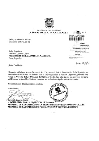 REPÚBLICA DEL ECUADOR
                          ASAMBLEA NACIONAI
                                                                          A s WMM y* N A C I O N A L


 Quito, 19 de marzo de 2012
 Oficio No. 063-FC-AC-12
                                                                            iiiiiiiiii
                                                                                            # Trámite


                                                                                  Código validation         PQ9032M1XZ
                                                                                Tipo du document 3 MEMORANDO INTERNO

                                                                                    Fecha recepdón 2 0 - m a r - 2 0 1 2 1 0 : 3 5

                                                                             urne ración (iDcumBnto 063-fc-at 1 2

Señor Arquitecto                                                                          Fedia ofldo        19-mar-2G12
                                                                                            Remirante CACERES FERNANDO
Fernando Cordero Cueva                                                                   R a i o n sode!
                                                                            se el e;t=do d3 s u t r á m i t e &n:
PRESIDENTE D E LA ASAMBLEA NACIONAL                                          / / t r a m ites ,.g samblaariacionai.pDb.ec

En su despacho.-


Señor Presidente:


De conformidad con lo que dispone el Art. 134, numeral 1 de la Constitución de la República en
concordancia con el Art. 54, numeral 1 de la Ley Orgánica de la Función Legislativa, presento ante
Usted el Proyecto de Ley Orgánica de Tierras y Territorios, a fin de que sea aprobado por parte
del Pleno de la Asamblea Nacional en uso de sus atribuciones legales y constitucionales.

Con sentimiento de consideración y estima.

Atentamente




Fernariao^&CCTejKJortez
ASAMBLEÍSTA P O R L A PROVINCIA DE C O T O P A X f
M I E M B R O DE L A C O M I S I Ó N DE L A BIODIVERSIDAD Y RECURSOS NATURALES
M I E M B R O DE L A C O M I S I Ó N DE FISCALIZACIÓN Y CONTROL P O L Í T I C O
 
