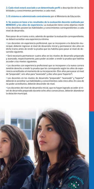 2. Cada nivel estará asociado a un determinado perfil o descripción de las ha-
bilidades y conocimientos pertinentes a cada nivel.
3. El sistema es administrado centralmente por el Ministerio de Educación.
4. Se avanza en base a los resultados de la evaluación docente realizada por
MINEDUC y los años de experiencia. La evaluación tiene como objetivo medir
si los docentes poseen las habilidades y conocimientos correspondientes a cada
nivel de desarrollo.
Para pasar de un tramo a otro, además de aprobar la evaluación correspondiente,
se deberá acreditar una experiencia mínima.
· Los docentes sin experiencia profesional, que se incorporen a la dotación mu-
nicipal, deberán ingresar al nivel de desarrollo inicial y permanecer dos años en
dicho tramo antes de rendir la prueba que los habilita para pasar al nivel de de-
sarrollo siguiente.
· Será necesario permanecer cuatro años en los niveles de desarrollo preparado
y avanzado, respectivamente, para poder acceder a rendir la prueba que habilita
acceder a los niveles siguientes.
· Los docentes con experiencia profesional que se incorporen a la nueva carrera
tendrán derecho a rendir la prueba que les corresponda según los años de expe-
riencia acreditados al momento de su incorporación. (Dos años para pasar al nivel
de “preparado”, seis años para “avanzado” y diez años para “experto”).
· Los docentes en los niveles de desarrollo “preparado”, “avanzado” y “experto”
deberán re acreditar sus habilidades y conocimientos cada cinco años. En caso de
no poder acreditarlos, deberán descender de nivel.
·Los docentes del nivel de desarrollo inicial, que no hayan logrado acceder al ni-
vel de desarrollo preparado durante ocho años consecutivos, deberán abandonar
la dotación municipal.
 