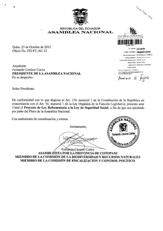 REPÚBLICA DEL E C U A D O R
                          ASAMBLEA NACIONAL
                                                                              ASAMBLEA NACIONAL




Quito, 23 de Octubre de 2012
                                                                                 iininiii
                                                                                                            «Tramite               121679
Oficio No. 292-FC-AC-12                                                                       Código validación                    YBQ6RTZIPZ
                                                                                           Tipo de documento                      MEMORANDO INTERNO

                                                                                                 FBcha recepción                   25-oct-2012           11:43

                                                                                  Numeración documento                             292-fc-ac-12

                                                                                                         F e c h a oficio          23-OCI-2012

Arquitecto                                                                                                  Remitente              CACERES FERNANDO

                                                                                                        R a z ó n social
Fernando Cordero Cueva                                                        R e v i s e el e s t a d o de s u trámite e n :
                                                                              h t t n : / / t r a m i t e s . a ; a r r , hlfíai-iáponal . o o b . e c

PRESIDENTE DE LA ASAMBLEA NACIONAL                                            / r i t s / B s t a d o Tramite, i s f


En su despacho. -


Señor Presidente:


De conformidad con lo que dispone el Art. 134, numeral 1 de la Constitución de la República en
concordancia con el Art. 54, numeral 1 de la Ley Orgánica de la Función Legislativa, presento ante
Usted el Proyecto de Ley Reformatoria a la Ley de Seguridad Social, afinde que sea aprobado
por parte del Pleno de la Asamblea Nacional.




             ASAMBLEÍSTA POR LA PROVINCIA DE COTOPAXI
  MIEMBRO DE LA COMISIÓN DE LA BIODIVERSIDAD Y RECURSOS NATURALES
    MIEMBRO DE LA COMISIÓN DE FISCALIZACIÓN Y CONTROL POLÍTICO
 