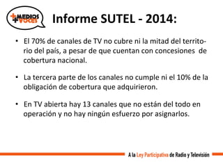 Informe	
  SUTEL	
  -­‐	
  2014:	
  
•  El	
  70%	
  de	
  canales	
  de	
  TV	
  no	
  cubre	
  ni	
  la	
  mitad	
  del	
  territo-­‐
rio	
  del	
  país,	
  a	
  pesar	
  de	
  que	
  cuentan	
  con	
  concesiones	
  	
  de	
  
cobertura	
  nacional.	
  
•  La	
  tercera	
  parte	
  de	
  los	
  canales	
  no	
  cumple	
  ni	
  el	
  10%	
  de	
  la	
  
obligación	
  de	
  cobertura	
  que	
  adquirieron.	
  
•  En	
  TV	
  abierta	
  hay	
  13	
  canales	
  que	
  no	
  están	
  del	
  todo	
  en	
  
operación	
  y	
  no	
  hay	
  ningún	
  esfuerzo	
  por	
  asignarlos.	
  
 
