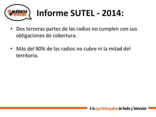 •  Dos	
  terceras	
  partes	
  de	
  las	
  radios	
  no	
  cumplen	
  con	
  sus	
  
obligaciones	
  de	
  cobertura.	
  
•  Más	
  del	
  90%	
  de	
  las	
  radios	
  no	
  cubre	
  ni	
  la	
  mitad	
  del	
  
territorio.	
  
Informe	
  SUTEL	
  -­‐	
  2014:	
  
 