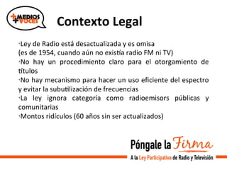  	
  Contexto	
  Legal	
  
· Ley	
  de	
  Radio	
  está	
  desactualizada	
  y	
  es	
  omisa	
  
(es	
  de	
  1954,	
  cuando	
  aún	
  no	
  exisda	
  radio	
  FM	
  ni	
  TV)	
  
· No	
   hay	
   un	
   procedimiento	
   claro	
   para	
   el	
   otorgamiento	
   de	
  
dtulos	
  
· No	
  hay	
  mecanismo	
  para	
  hacer	
  un	
  uso	
  eﬁciente	
  del	
  espectro	
  
y	
  evitar	
  la	
  subuVlización	
  de	
  frecuencias	
  
· La	
   ley	
   ignora	
   categoría	
   como	
   radioemisors	
   públicas	
   y	
  
comunitarias	
  
· Montos	
  ridículos	
  (60	
  años	
  sin	
  ser	
  actualizados)	
  
	
  
 