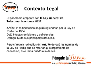  	
  Contexto	
  Legal	
  
El panorama empeora con la Ley General de
Telecomunicaciones 2008:
Art.29: la radiodifusión seguirá rigiéndose por la Ley de
Radio de 1954.
Dejó intactas omisiones y deficiencias.
Derogó 13 de sus principales artículos.
Pero sí regula radiodifusión: Art. 76 derogó las normas de
la Ley de Radio que se referían al otorgamiento de
concesión, este tema quedó a la deriva.
 