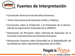 Fuentes	
  de	
  Interpretación	
  
• Convención	
  Americana	
  de	
  Derechos	
  Humanos.	
  	
  
• 	
  Pacto	
  Internacional	
  de	
  Derechos	
  Civiles	
  y	
  PolíVcos.	
  	
  
• Convención	
  sobre	
  la	
  Protección	
  y	
  la	
  Promoción	
  de	
  la	
  Diversi-­‐
dad	
  de	
  las	
  Expresiones	
  Culturales	
  de	
  la	
  UNESCO.	
  	
  
• Declaración	
   de	
   Principios	
   sobre	
   Libertad	
   de	
   Expresión	
   de	
   la	
  
Comisión	
  Interamericana	
  de	
  Derechos	
  Humanos.	
  	
  
• Declaración	
  Conjunta	
  sobre	
  Diversidad	
  en	
  la	
  Radiodifusión	
  de	
  
las	
  Relatorías	
  sobre	
  Libertad	
  de	
  Expresión	
  de	
  la	
  ONU.	
  
 