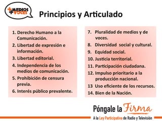 Principios	
  y	
  ArIculado	
  
1.	
  Derecho	
  Humano	
  a	
  la	
  
Comunicación.	
  
2.	
  Libertad	
  de	
  expresión	
  e	
  
información.	
  
3.	
  Libertad	
  editorial.	
  
4.	
  Independencia	
  de	
  los	
  
medios	
  de	
  comunicación.	
  
5.	
  Prohibición	
  de	
  censura	
  
previa.	
  
6.	
  Interés	
  público	
  prevalente.	
  
7.	
  	
  	
  Pluralidad	
  de	
  medios	
  y	
  de	
  
voces.	
  	
  
8.	
  	
  	
  Diversidad	
  	
  social	
  y	
  cultural.	
  
9.	
  	
  	
  Equidad	
  social.	
  
10.	
  JusIcia	
  territorial.	
  
11.	
  ParIcipación	
  ciudadana.	
  
12.	
  Impulso	
  prioritario	
  a	
  la	
  
producción	
  nacional.	
  	
  
13	
  	
  Uso	
  eﬁciente	
  de	
  los	
  recursos.	
  
14.	
  Bien	
  de	
  la	
  Nación.	
  
 