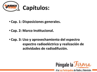 Capítulos:	
  
• Cap.	
  1:	
  Disposiciones	
  generales.	
  
• Cap.	
  2:	
  Marco	
  InsItucional.	
  
• Cap.	
  3:	
  Uso	
  y	
  aprovechamiento	
  del	
  espectro	
  	
  	
  	
  	
  	
  	
  	
  	
  	
  	
  	
  
	
  	
  	
  	
  	
  	
  	
  	
  	
  	
  	
  	
  	
  	
  	
  	
  espectro	
  radioeléctrico	
  y	
  realización	
  de	
  	
  
	
  	
  	
  	
  	
  	
  	
  	
  	
  	
  	
  	
  	
  	
  	
  	
  acIvidades	
  de	
  radiodifusión.	
  
 