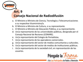 Art.	
  9	
  
Consejo	
  Nacional	
  de	
  Radiodifusión	
  
a.  El	
  Ministro	
  o	
  Ministra	
  de	
  Ciencia,	
  Tecnología	
  y	
  Telecomunicaciones	
  
o	
  su	
  respecVvo	
  Viceministro/a.	
  
b.  El	
  Ministro	
  o	
  Ministra	
  de	
  Cultura,	
  o	
  su	
  representante.	
  
c.  El	
  Ministro	
  o	
  Ministra	
  de	
  Educación	
  Pública,	
  o	
  su	
  representante.	
  
d.  Un/a	
  representante	
  de	
  las	
  universidades	
  públicas,	
  designada	
  por	
  el	
  
Consejo	
  Nacional	
  de	
  Rectores	
  (CONARE).	
  
e.  Un/a	
  representante	
  del	
  Colegio	
  de	
  Periodistas.	
  
f.  Un/a	
  representante	
  de	
  los	
  operadores	
  comerciales.	
  	
  
g.  Un/a	
  representante	
  del	
  sector	
  de	
  medios	
  comunitarios	
  y	
  culturales.	
  
h.  Un/a	
  representante	
  del	
  sector	
  de	
  medios	
  de	
  insVtuciones	
  públicas.	
  	
  
i.  Un/a	
  representante	
  de	
  la	
  sociedad	
  civil,	
  en	
  representación	
  de	
  los	
  
usuarios.	
  
 