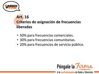 Art.	
  16	
  
Criterios	
  de	
  asignación	
  de	
  frecuencias	
  
liberadas	
  	
  
•  50%	
  para	
  frecuencias	
  comerciales.	
  	
  
•  30%	
  para	
  frecuencias	
  comunitarias.	
  
•  20%	
  para	
  frecuencias	
  de	
  servicio	
  público.	
  
 