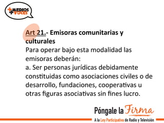 Art	
  21.-­‐	
  Emisoras	
  comunitarias	
  y	
  
culturales	
  	
  
Para	
  operar	
  bajo	
  esta	
  modalidad	
  las	
  
emisoras	
  deberán:	
  
a.	
  Ser	
  personas	
  jurídicas	
  debidamente	
  
consVtuidas	
  como	
  asociaciones	
  civiles	
  o	
  de	
  
desarrollo,	
  fundaciones,	
  cooperaVvas	
  u	
  
otras	
  ﬁguras	
  asociaVvas	
  sin	
  ﬁnes	
  lucro.	
  	
  
	
  
 