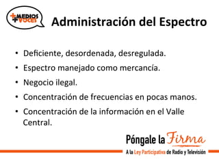 Administración	
  del	
  Espectro	
  
•  Deﬁciente,	
  desordenada,	
  desregulada.	
  
•  Espectro	
  manejado	
  como	
  mercancía.	
  
•  Negocio	
  ilegal.	
  
•  Concentración	
  de	
  frecuencias	
  en	
  pocas	
  manos.	
  
•  Concentración	
  de	
  la	
  información	
  en	
  el	
  Valle	
  
Central.	
  
	
  
	
  
 
