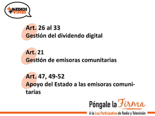 Art.	
  26	
  al	
  33	
  
GesIón	
  del	
  dividendo	
  digital	
  
Art.	
  21	
  
GesIón	
  de	
  emisoras	
  comunitarias	
  
Art.	
  47,	
  49-­‐52	
  
Apoyo	
  del	
  Estado	
  a	
  las	
  emisoras	
  comuni-­‐
tarias	
  
 