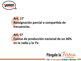 Art.	
  17	
  
Reasignación	
  parcial	
  o	
  comparIda	
  de	
  
frecuencias.	
  
	
  
Art.	
  57	
  	
  
Cuotas	
  de	
  producción	
  nacional	
  de	
  un	
  40%	
  
en	
  la	
  radio	
  y	
  la	
  TV.	
  	
  
 