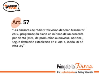 Art.	
  57	
  	
  	
  
“Las	
  emisoras	
  de	
  radio	
  y	
  televisión	
  deberán	
  transmiVr	
  
en	
  su	
  programación	
  diaria	
  un	
  mínimo	
  de	
  un	
  cuarenta	
  
por	
  ciento	
  (40%)	
  de	
  producción	
  audiovisual	
  nacional,	
  
según	
  deﬁnición	
  establecida	
  en	
  el	
  Art.	
  4,	
  inciso	
  20	
  de	
  
esta	
  Ley”.	
  	
  
 