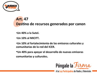 Art.	
  47	
  
DesIno	
  de	
  recursos	
  generados	
  por	
  canon	
  
	
  
• Un	
  40%	
  a	
  la	
  Sutel.	
  	
  
• Un	
  10%	
  al	
  MICITT.	
  
• Un	
  10%	
  al	
  fortalecimiento	
  de	
  las	
  emisoras	
  culturales	
  y	
  
comunitarias	
  de	
  la	
  red	
  del	
  ICER.	
  
• Un	
  40%	
  para	
  apoyar	
  el	
  desarrollo	
  de	
  nuevas	
  emisoras	
  
comunitarias	
  y	
  culturales.	
  
	
  
 