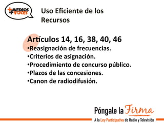 Uso	
  Eﬁciente	
  de	
  los	
  
Recursos	
  
Arcculos	
  14,	
  16,	
  38,	
  40,	
  46	
  
• Reasignación	
  de	
  frecuencias.	
  
• Criterios	
  de	
  asignación.	
  	
  
• Procedimiento	
  de	
  concurso	
  público.	
  
• Plazos	
  de	
  las	
  concesiones.	
  
• Canon	
  de	
  radiodifusión.	
  
 