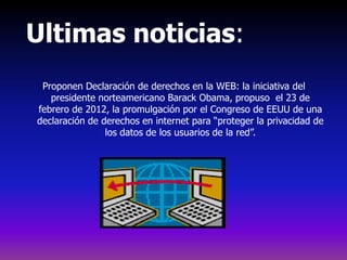 Ultimas noticias:
 Proponen Declaración de derechos en la WEB: la iniciativa del
   presidente norteamericano Barack Obama, propuso el 23 de
febrero de 2012, la promulgación por el Congreso de EEUU de una
declaración de derechos en internet para “proteger la privacidad de
                los datos de los usuarios de la red”.
 